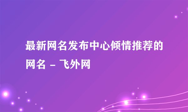 最新网名发布中心倾情推荐的网名 - 飞外网