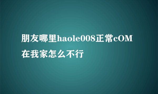 朋友哪里haole008正常cOM在我家怎么不行