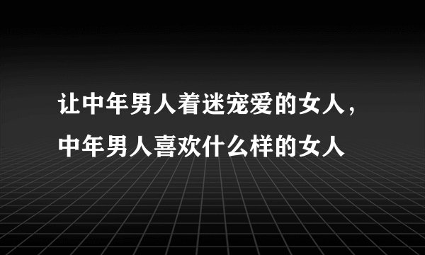 让中年男人着迷宠爱的女人，中年男人喜欢什么样的女人
