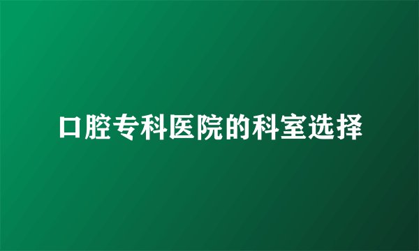 口腔专科医院的科室选择