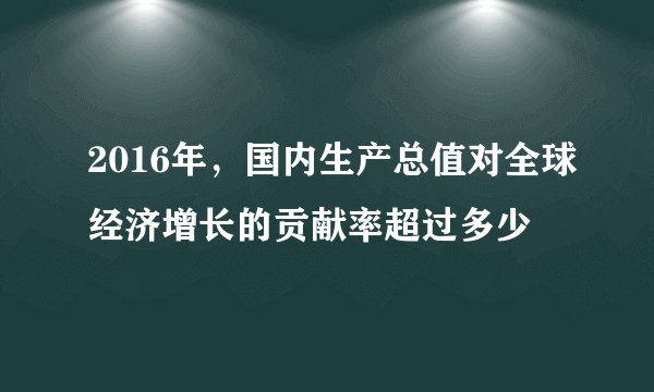 2016年，国内生产总值对全球经济增长的贡献率超过多少