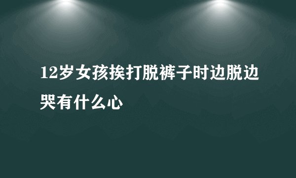 12岁女孩挨打脱裤子时边脱边哭有什么心