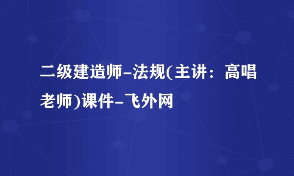 二级建造师-法规(主讲：高唱老师)课件-飞外网