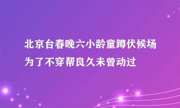 北京台春晚六小龄童蹲伏候场为了不穿帮良久未曾动过