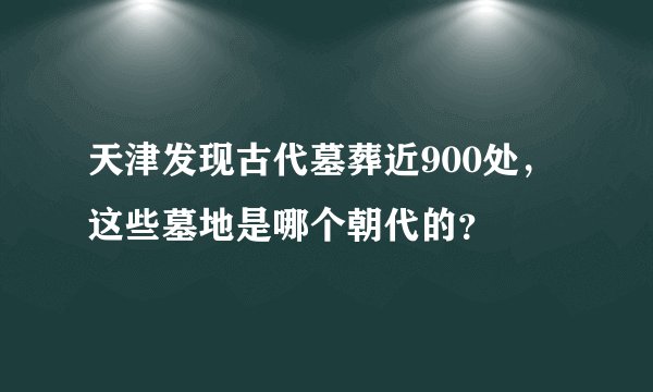 天津发现古代墓葬近900处,这些墓地是哪个朝代的?