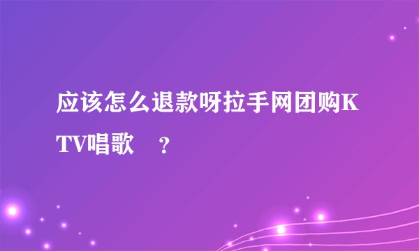 应该怎么退款呀拉手网团购KTV唱歌劵？