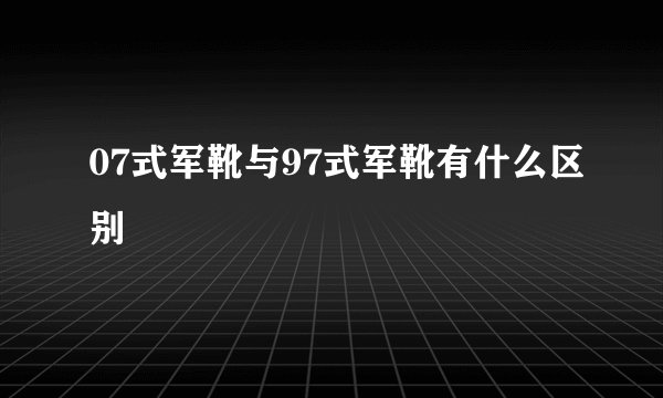 07式军靴与97式军靴有什么区别