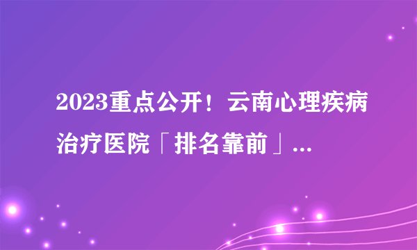 2023重点公开！云南心理疾病治疗医院「排名靠前」云南哪家医院看心理科好？