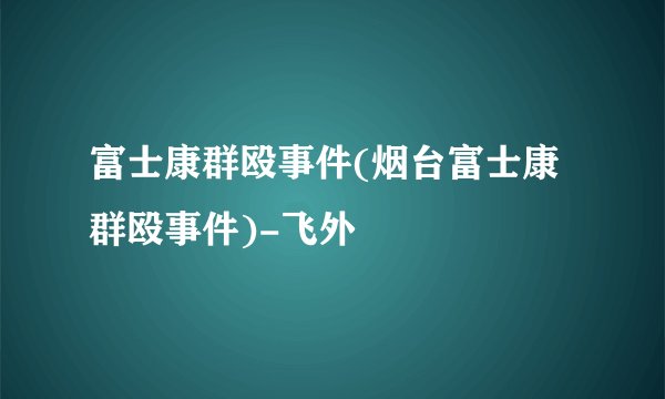富士康群殴事件(烟台富士康群殴事件)-飞外