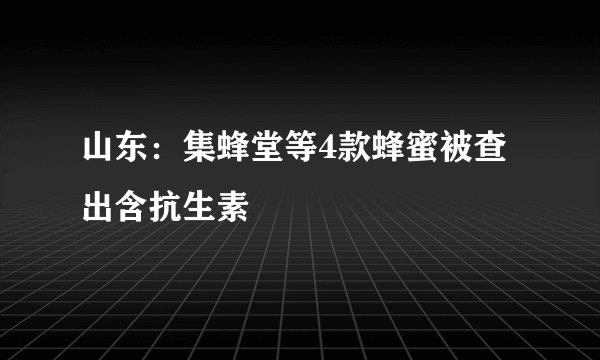 山东：集蜂堂等4款蜂蜜被查出含抗生素