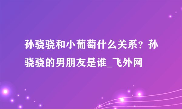 孙骁骁和小葡萄什么关系？孙骁骁的男朋友是谁_飞外网
