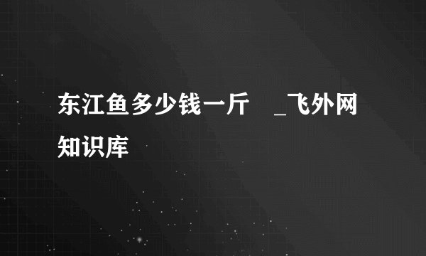 东江鱼多少钱一斤 _飞外网知识库