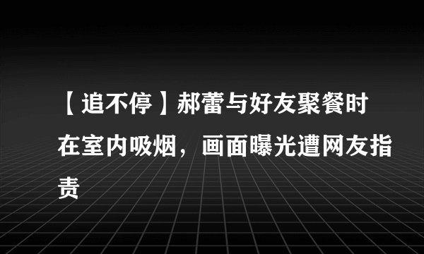 【追不停】郝蕾与好友聚餐时在室内吸烟，画面曝光遭网友指责