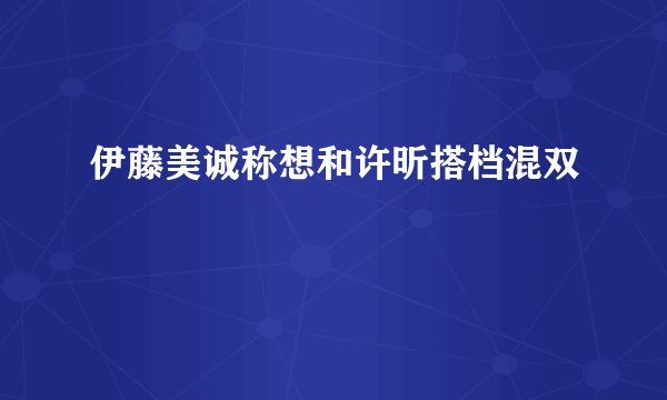 伊藤美诚称想和许昕搭档混双
