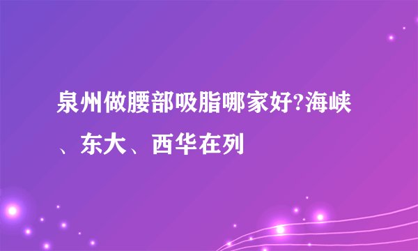 泉州做腰部吸脂哪家好?海峡、东大、西华在列