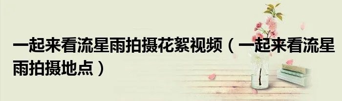 一起来看流星雨拍摄花絮视频（一起来看流星雨拍摄地点）