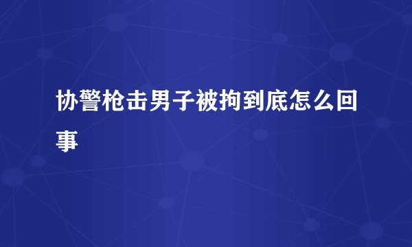 协警枪击男子被拘到底怎么回事