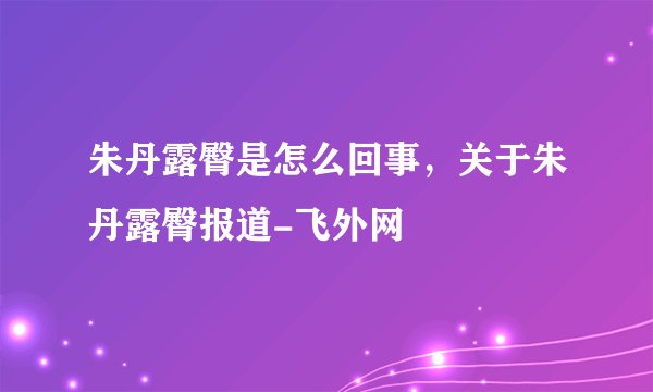 朱丹露臀是怎么回事，关于朱丹露臀报道-飞外网