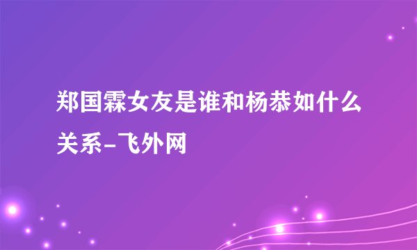 郑国霖女友是谁和杨恭如什么关系-飞外网