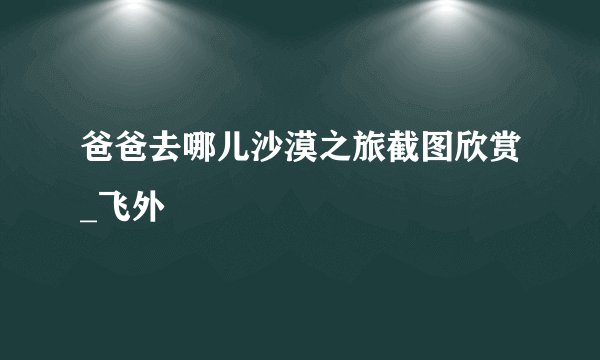 爸爸去哪儿沙漠之旅截图欣赏_飞外