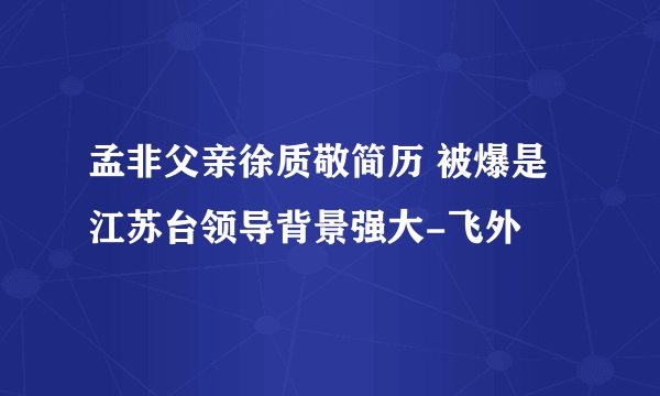 孟非父亲徐质敬简历 被爆是江苏台领导背景强大-飞外