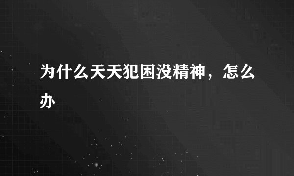 为什么天天犯困没精神,怎么办