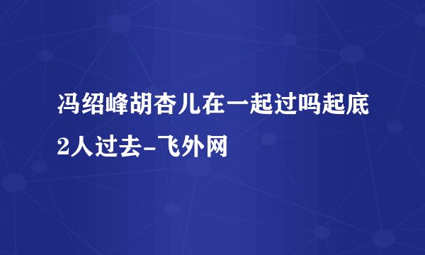 冯绍峰胡杏儿在一起过吗起底2人过去-飞外网