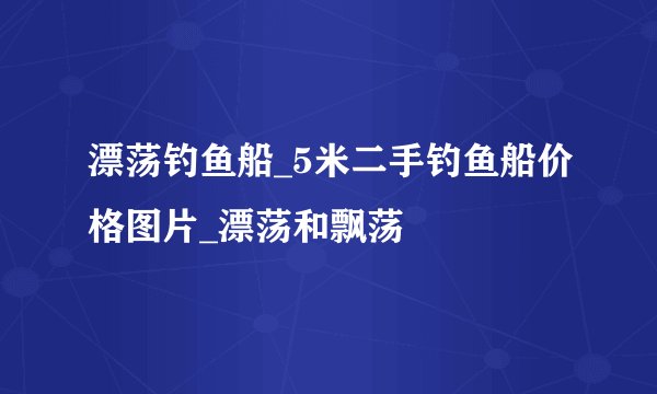 漂荡钓鱼船_5米二手钓鱼船价格图片_漂荡和飘荡