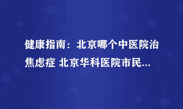 健康指南：北京哪个中医院治焦虑症 北京华科医院市民信赖的正规医院