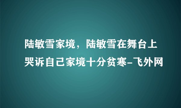 陆敏雪家境,陆敏雪在舞台上哭诉自己家境十分贫寒-飞外网