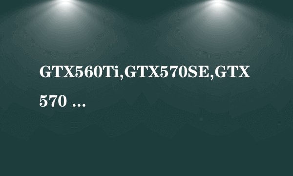 GTX560Ti,GTX570SE,GTX570 来人给我讲讲，我正好学学，因为我要换显卡了，谢谢