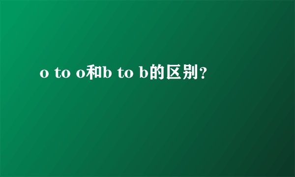 o to o和b to b的区别？