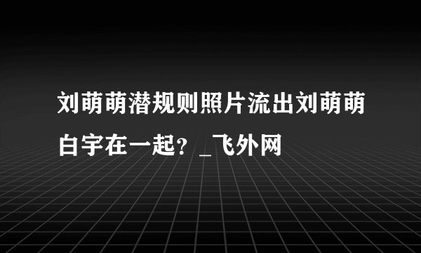 刘萌萌潜规则照片流出刘萌萌白宇在一起？_飞外网