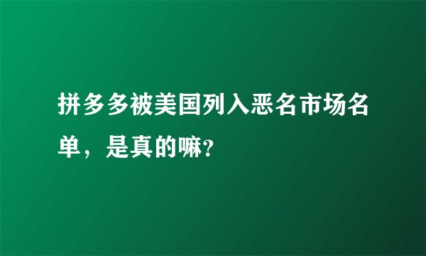 拼多多被美国列入恶名市场名单，是真的嘛？