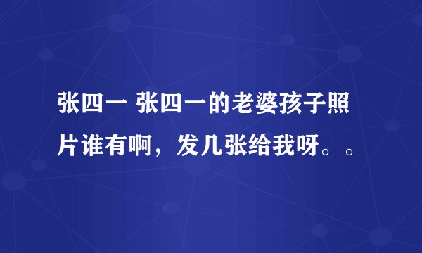 张四一 张四一的老婆孩子照片谁有啊，发几张给我呀。。