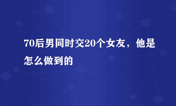 70后男同时交20个女友,他是怎么做到的