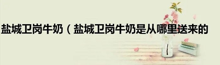 盐城卫岗牛奶（盐城卫岗牛奶是从哪里送来的