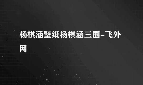 杨棋涵壁纸杨棋涵三围-飞外网