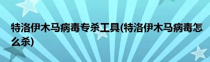 特洛伊木马病毒专杀工具(特洛伊木马病毒怎么杀)