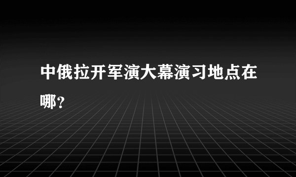 中俄拉开军演大幕演习地点在哪？