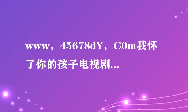 www,45678dY,C0m我怀了你的孩子电视剧这么下洋全集啊?