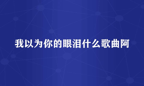 我以为你的眼泪什么歌曲阿