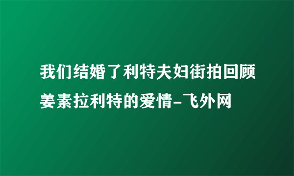 我们结婚了利特夫妇街拍回顾姜素拉利特的爱情-飞外网