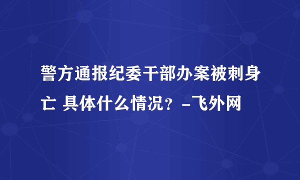 警方通报纪委干部办案被刺身亡 具体什么情况?-飞外网