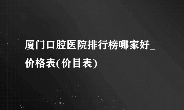 厦门口腔医院排行榜哪家好_价格表(价目表)