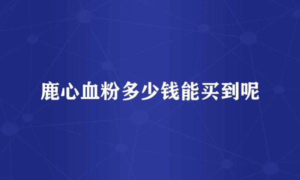 鹿心血粉多少钱能买到呢