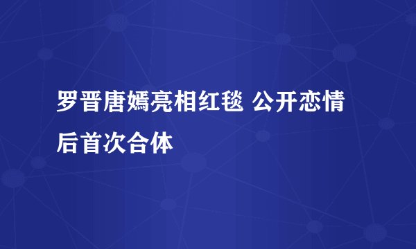 罗晋唐嫣亮相红毯 公开恋情后首次合体