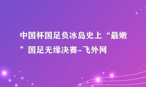 中国杯国足负冰岛史上“最嫩”国足无缘决赛-飞外网