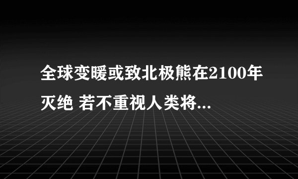 全球变暖或致北极熊在2100年灭绝 若不重视人类将灭绝_飞外网