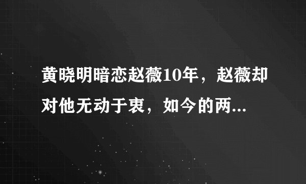 黄晓明暗恋赵薇10年，赵薇却对他无动于衷，如今的两人成为了闺蜜